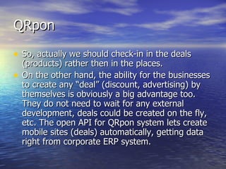 QRpon So, actually we should check-in in the deals (products) rather then in the places.  On the other hand, the ability for the businesses to create any “deal” (discount, advertising) by themselves is obviously a big advantage too. They do not need to wait for any external development, deals could be created on the fly, etc. The open API for QRpon system lets create mobile sites (deals) automatically, getting data right from corporate ERP system. 