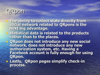 QRpon The ability to collect stats directly from social network related to QRpons is the next big advantage.  statistical data is related to the products rather than to the places. QRpon does not introduce any new social network, does not introduce any new authorization system, etc. Having a Facebook account is fully enough for using  QRpon. Lastly,  QR pon   pages  simplify check-in process. 