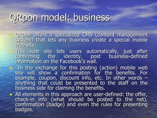 QRpon model: business QRpon offers a specialized CMS (content management system) that lets any business create a special mobile web site.  This web site lets users automatically, just after confirming the identity, post business-defined information on the Facebook’s wall. In the exchange for this posting (action) mobile web site will show a confirmation for the benefits. For example, coupon, discount info, etc. In other words – anything that could be presented to the staff on the business side for claiming the benefits.  All elements in this approach are user-defined: the offer, check-in info (what should be posted to the net), confirmation (badge) and even the rules for presenting badges. 