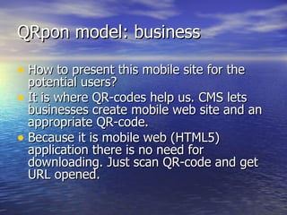 QRpon model: business How to present this mobile site for the potential users?  It is where QR-codes help us. CMS lets businesses create mobile web site and an appropriate QR-code.  Because it is mobile web (HTML5) application there is no need for downloading. Just scan QR-code and get URL opened.  
