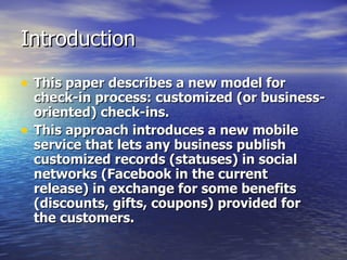 Introduction This paper describes a new model for check-in process: customized (or business-oriented) check-ins.   This approach introduces a new mobile service that lets any business publish customized records (statuses) in social networks (Facebook in the current release) in exchange for some benefits (discounts, gifts, coupons) provided for the customers.   