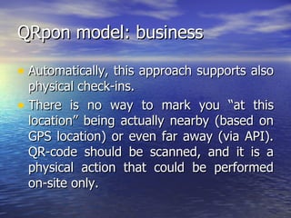 QRpon model: business Automatically, this approach supports also physical check-ins.  There is no way to mark you “at this location” being actually nearby (based on GPS location) or even far away (via API). QR-code should be scanned, and it is a physical action that could be performed on-site only.  