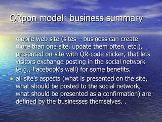 QRpon model: business summary mobile web site (sites – business can create more than one site, update them often, etc.), presented on-site with QR-code sticker, that lets visitors exchange posting in the social network (e.g., Facebook’s wall) for some benefits.  all site’s aspects (what is presented on the site, what should be posted to the social network, what should be presented as a confirmation) are defined by the businesses themselves.   . 