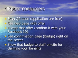 QRpon: consumers Scan QR-code (application are free) See web page with offer Accept that offer (confirm it with your Facebook ID) See confirmation page (badge) right on the screen Show that badge to staff on-site for claiming your benefits 