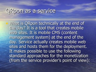 QRpon as a service What is QRpon technically at the end of the day? It is a tool that creates mobile web sites. It is mobile CMS (content management system) at the end of the day. Service actually creates mobile web sites and hosts them for the deployment.  It makes possible to use the following standard approaches for the monetization (from the service provider’s point of view): 