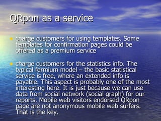QRpon as a service charge customers for using templates. Some templates for confirmation pages could be offered as a premium service charge customers for the statistics info. The typical fermium model – the basic statistical service is free, where an extended info is payable. This aspect is probably one of the most interesting here. It is just because we can use data from social network (social graph) for our reports. Mobile web visitors endorsed QRpon page are not anonymous mobile web surfers. That is the key. 