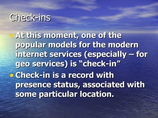 Check-ins At this moment, one of the popular models for the modern internet services (especially – for geo services) is “check-in”   Check-in is a record with presence status, associated with some particular location.   