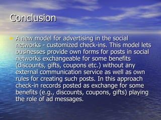 Conclusion A new model for advertising in the social networks - customized check-ins. This model lets businesses provide own forms for posts in social networks exchangeable for some benefits (discounts, gifts, coupons etc.) without any external communication service as well as own rules for creating such posts. In this approach check-in records posted as exchange for some benefits (e.g., discounts, coupons, gifts) playing the role of ad messages.  