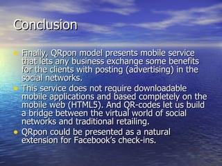 Conclusion Finally, QRpon model presents mobile service that lets any business exchange some benefits for the clients with posting (advertising) in the social networks.  This service does not require downloadable mobile applications and based completely on the mobile web (HTML5). And QR-codes let us build a bridge between the virtual world of social networks and traditional retailing.  QRpon could be presented as a natural extension for Facebook’s check-ins. 