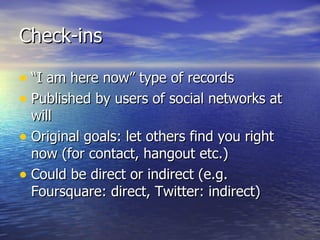 Check-ins “ I am here now” type of records Published by users of social networks at will Original goals: let others find you right now (for contact, hangout etc.) Could be direct or indirect (e.g. Foursquare: direct, Twitter: indirect) 