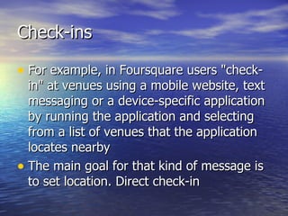 Check-ins For example, in Foursquare users "check-in" at venues using a mobile website, text messaging or a device-specific application by running the application and selecting from a list of venues that the application locates nearby  The main goal for that kind of message is to set location. Direct check-in 