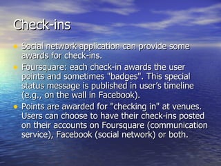 Check-ins Social network application can provide some awards for check-ins.  Foursquare: each check-in awards the user points and sometimes "badges". This special status message is published in user’s timeline (e.g., on the wall in Facebook). Points are awarded for "checking in" at venues. Users can choose to have their check-ins posted on their accounts on Foursquare (communication service), Facebook (social network) or both.   