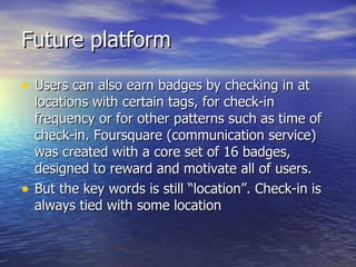 Future platform Users can also earn badges by checking in at locations with certain tags, for check-in frequency or for other patterns such as time of check-in. Foursquare (communication service) was created with a core set of 16 badges, designed to reward and motivate all of users.  But the key words is still “location”. Check-in is always tied with some location 