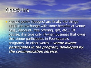 Check-ins earned points (badges) are finally the things users can exchange with some benefits at venue (e.g., discount, free offering, gift, etc.). Of course, it is true only if/when business that owns this venue participates in Foursquare’s programs. In other words –  venue owner participates in the program, developed by the communication service.   