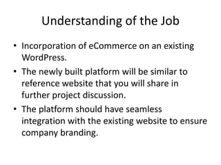 Understanding of the Job
• Incorporation of eCommerce on an existing
WordPress.
• The newly built platform will be similar to
reference website that you will share in
further project discussion.
• The platform should have seamless
integration with the existing website to ensure
company branding.