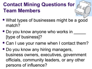 Contact Mining Questions for
Team Members
 What   types of businesses might be a good
  match?
 Do you know anyone who works in _____
  [type of business]?
 Can I use your name when I contact them?

 Do you know any hiring managers,
  business owners, executives, government
  officials, community leaders, or any other
  persons of influence?
 