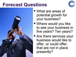 Forecast Questions
             What   are areas of
              potential growth for
              your business?
             Where would you like
              to see your business in
              five years? Ten years?
             Are there services your
              business would like to
              offer, or could offer,
              that are not in place
              presently?
 