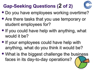 Gap-Seeking Questions (2 of 2)
 Do  you have employees working overtime?
 Are there tasks that you use temporary or
  student employees for?
 If you could have help with anything, what
  would it be?
 If your employees could have help with
  anything, what do you think it would be?
 What is the biggest challenge the business
  faces in its day-to-day operations?
 