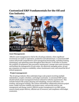 Customized ERP Fundamentals for the Oil and
Gas Industry
Asset Management:
Effective asset management is vital in the oil and gas industry, where significant
investments are made in exploration, production and infrastructure. A customized ERP
system will provide comprehensive asset management functionality, including tracking,
maintaining, and optimizing assets throughout their lifecycle. It will allow to monitor
the condition of equipment, plan preventive maintenance, manage spare parts inventory
and facilitate the management of work orders. By effectively managing assets, oil and
gas companies can improve availability, reduce maintenance costs, and extend the life of
critical equipment.
Project management:
The oil and gas industry often undertakes large-scale projects involving multiple
stakeholders, complex schedules, and budget constraints. A customized ERP system
should include project management features tailored to industry requirements. This
includes features like project planning and scheduling, resource allocation, cost
tracking, and progress tracking. The system will facilitate collaboration between project
teams, enable real-time visibility into project status, and provide tools for risk
management and change control. Effective project management in an ERP system
ensures timely project delivery, efficient use of resources, and compliance with budget
constraints.
 