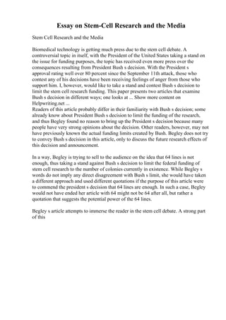 Essay on Stem-Cell Research and the Media
Stem Cell Research and the Media
Biomedical technology is getting much press due to the stem cell debate. A
controversial topic in itself, with the President of the United States taking a stand on
the issue for funding purposes, the topic has received even more press over the
consequences resulting from President Bush s decision. With the President s
approval rating well over 80 percent since the September 11th attack, those who
contest any of his decisions have been receiving feelings of anger from those who
support him. I, however, would like to take a stand and contest Bush s decision to
limit the stem cell research funding. This paper presents two articles that examine
Bush s decision in different ways; one looks at ... Show more content on
Helpwriting.net ...
Readers of this article probably differ in their familiarity with Bush s decision; some
already know about President Bush s decision to limit the funding of the research,
and thus Begley found no reason to bring up the President s decision because many
people have very strong opinions about the decision. Other readers, however, may not
have previously known the actual funding limits created by Bush. Begley does not try
to convey Bush s decision in this article, only to discuss the future research effects of
this decision and announcement.
In a way, Begley is trying to sell to the audience on the idea that 64 lines is not
enough, thus taking a stand against Bush s decision to limit the federal funding of
stem cell research to the number of colonies currently in existence. While Begley s
words do not imply any direct disagreement with Bush s limit, she would have taken
a different approach and used different quotations if the purpose of this article were
to commend the president s decision that 64 lines are enough. In such a case, Begley
would not have ended her article with 64 might not be 64 after all, but rather a
quotation that suggests the potential power of the 64 lines.
Begley s article attempts to immerse the reader in the stem cell debate. A strong part
of this
 