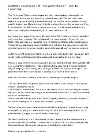 Notable Customized Fat Loss Authorities To Trail On
Facebook

Your Customized Fat Loss method appeared to be created applying noise weight loss
techniques that I are retaining around my individual way of life. This feature has been
explored, subjected to testing and critiqued through my personal bloke specialists from the
conditioning business. My partner and i didn’t have always the body that we have now. Even
if it's just nearby. Yet with the same program over a period of the years have helped me
obtain the actual system I was seeking since i have had been a child.


I am aware, I am aware, it may sound like “yet a further Bull crap fat loss product” as well as
you’re most likely imagining, “Oh, Kyle is now in the heavy end with this particular one.”
Nicely, when you know me, you realize I’m a life threatening fitness and health professional.
You could know about my personal muscle building technique that has served number of of
my close friends and consumers acquire lean muscle mass although losing excess pounds.


custom fat loss My personal device is the fact. Various other solutions that you can buy don’t
enable you to get effects and in many cases could be unhealthy for your well being!


Produce a couple of minutes, and I is going to take you through the well-versed overall health
excess weight shed application! The program is actually going to make it easier to reduce
they will weight you have already. Plus, allow you to maintain it long into the long run. This
product is more efficient as compared to anything at all you’ve tried out prior to.


Here are a few crucial attributes of this kind of breakthrough weightloss program.


-The best about three straightforward flaws in which obliterate your energy to shed pounds
whatever approaches you use!
-The hazardous uncomfortable side effects “lose excess fat fast” capsules along with dietary
fads won’t tell you and exactly how you could steer clear of these kind of unhealthy unwanted
effects but still slim down.
-The “hidden with ordinary view” magic formula regarding eliminating excess fat loss level of
skill and maintaining a slim, fantastic fresh system all year long.


The cardiovascular free of charge remedy which will shades your skin layer helping to along
with weight loss, giving you a new human body that’s just about unrecognizable as part of
your reflectivity (i suggest this specific inside a smart way).


We have located every one of these insider secrets in a very video that has been come up
with to explain full functionalities connected with Customized Fat Loss so that now you may
fully grasp. Mouse click beneath gain access to the following online video!


Here’s a common question I am constantly:
 