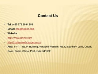 Contact Us
• Tel: (+86 773 8994 988
• Email: info@achino.com
• Website:
- http://www.achino.com

- http://customized-hangers.com
• Add: 1-11-1, No.14 Building, Vanzone Western, No.12 Southern Lane, Cuizhu
Road, Guilin, China. Post code: 541002

 