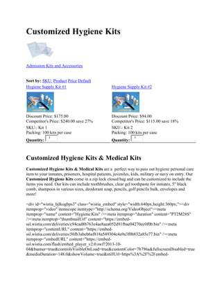 Customized Hygiene Kits

Admission Kits and Accessories
Sort by: SKU: Product Price Default
Hygiene Supply Kit #1

Hygiene Supply Kit #2

Discount Price: $175.00
Competitor's Price: $240.00 save 27%
SKU:: Kit 1
Packing: 100 kits per case

Discount Price: $94.00
Competitor's Price: $115.00 save 18%
SKU:: Kit 2
Packing: 100 kits per case

Quantity:

1

Quantity:

1

Customized Hygiene Kits & Medical Kits
Customized Hygiene Kits & Medical Kits are a perfect way to pass out hygiene personal care
item to your inmates, prisoners, hospital patients, juveniles, kids, military or navy on entry. Our
Customized Hygiene Kits come in a zip lock closed bag and can be customized to include the
items you need. Our kits can include toothbrushes, clear gel toothpaste for inmates, 5" black
an
comb, shampoos in various sizes, deodorant soap, pencils, golf pencils bulk, envelopes and
more!
<div id="wistia_bjlkogbps3" class="wistia_embed" style="width:640px;height:360px;"><div
itemprop="video" itemscope itemtype="http://schema.org/VideoObject"><meta
itemprop="name" content="Hygiene Kits" /><meta itemprop="duration" content="PT2M28S"
/><meta itemprop="thumbnailUrl" content="https://embed
content="https://embedssl.wistia.com/deliveries/c94cad8b763e4ae8aea052d91fbae04270ec0f0b.bin" /><meta
ssl.wistia.com/deliveries/c94cad8b763e4ae8aea052d91fbae04270ec0f0b.bin"
itemprop="contentURL" content="https://embed
content="https://embedssl.wistia.com/deliveries/56fb3abeb6af818a549304c4a9a3f0b832a85e77.bin" /><meta
itemprop="embedURL" content="https://embed
content="https://embedssl.wistia.com/flash/embed_player_v2.0.swf?2013
ssl.wistia.com/flash/embed_player_v2.0.swf?2013-1004&banner=true&controlsVisibleOnLoad=true&customColor=7b796a&fullscreenDisabled=true
&mediaDuration=148.0&showVolume=true&stillUrl=https%3A%2F%2Fembed&mediaDuration=148.0&showVolume=true&stillUrl=https%3A%2F%2Fembed

 