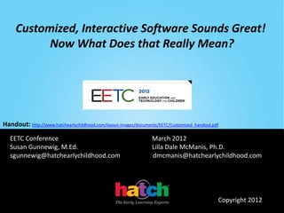 Customized, Interactive Software Sounds Great!
           Now What Does that Really Mean?




Handout: http://www.hatchearlychildhood.com/layout-images/documents/EETC/Customized_handout.pdf

   EETC Conference                                               March 2012
   Susan Gunnewig, M.Ed.                                         Lilla Dale McManis, Ph.D.
   sgunnewig@hatchearlychildhood.com                             dmcmanis@hatchearlychildhood.com




                                                                                              Copyright 2012
 
