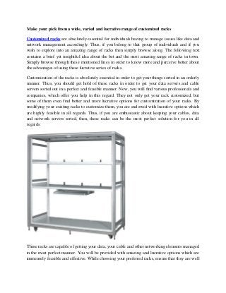 Make your pick from a wide, varied and lucrative range of customized racks
Customized racks are absolutely essential for individuals having to manage issues like data and
network management accordingly. Thus, if you belong to that group of individuals and if you
wish to explore into an amazing range of racks then simply browse along. The following text
contains a brief yet insightful idea about the bet and the most amazing range of racks in town.
Simply browse through these mentioned lines in order to know more and perceive better about
the advantages of using these lucrative series of racks.
Customization of the racks is absolutely essential in order to get your things sorted in an orderly
manner. Thus, you should get hold of these racks in order to get your data servers and cable
servers sorted out in a perfect and feasible manner. Now, you will find various professionals and
companies, which offer you help in this regard. They not only get your rack customized, but
some of them even find better and more lucrative options for customization of your racks. By
modifying your existing racks to customize them, you are endowed with lucrative options which
are highly feasible in all regards. Thus, if you are enthusiastic about keeping your cables, data
and network servers sorted, then, these racks can be the most perfect solution for you in all
regards.

These racks are capable of getting your data, your cable and other networking elements managed
in the most perfect manner. You will be provided with amazing and lucrative options which are
immensely feasible and effective. While choosing your preferred racks, ensure that they are well

 