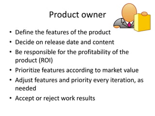 Product owner
• Define the features of the product
• Decide on release date and content
• Be responsible for the profitability of the
  product (ROI)
• Prioritize features according to market value
• Adjust features and priority every iteration, as
  needed
• Accept or reject work results
 