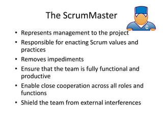 The ScrumMaster
• Represents management to the project
• Responsible for enacting Scrum values and
  practices
• Removes impediments
• Ensure that the team is fully functional and
  productive
• Enable close cooperation across all roles and
  functions
• Shield the team from external interferences
 