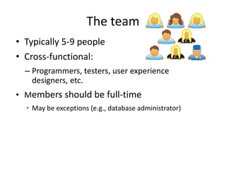 The team
• Typically 5-9 people
• Cross-functional:
  – Programmers, testers, user experience
    designers, etc.
• Members should be full-time
  • May be exceptions (e.g., database administrator)
 