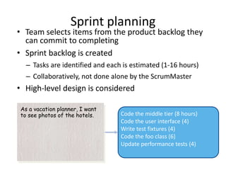 Sprint planning
• Team selects items from the product backlog they
  can commit to completing
• Sprint backlog is created
  – Tasks are identified and each is estimated (1-16 hours)
  – Collaboratively, not done alone by the ScrumMaster
• High-level design is considered

As a vacation planner, I want
to see photos of the hotels.     Code the middle tier (8 hours)
                                 Code the user interface (4)
                                 Write test fixtures (4)
                                 Code the foo class (6)
                                 Update performance tests (4)
 