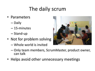 The daily scrum
• Parameters
  – Daily
  – 15-minutes
  – Stand-up
• Not for problem solving
  – Whole world is invited
  – Only team members, ScrumMaster, product owner,
    can talk
• Helps avoid other unnecessary meetings
 