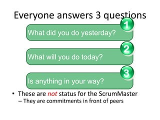 Everyone answers 3 questions
                                             1
     What did you do yesterday?

                                             2
     What will you do today?

                                             3
     Is anything in your way?
• These are not status for the ScrumMaster
  – They are commitments in front of peers
 