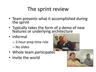 The sprint review
• Team presents what it accomplished during
  the sprint
• Typically takes the form of a demo of new
  features or underlying architecture
• Informal
  – 2-hour prep time rule
  – No slides
• Whole team participates
• Invite the world
 