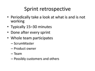 Sprint retrospective
• Periodically take a look at what is and is not
  working
• Typically 15–30 minutes
• Done after every sprint
• Whole team participates
  – ScrumMaster
  – Product owner
  – Team
  – Possibly customers and others
 