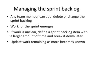 Managing the sprint backlog
• Any team member can add, delete or change the
  sprint backlog
• Work for the sprint emerges
• If work is unclear, define a sprint backlog item with
  a larger amount of time and break it down later
• Update work remaining as more becomes known
 