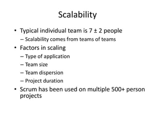 Scalability
• Typical individual team is 7 ± 2 people
  – Scalability comes from teams of teams
• Factors in scaling
  – Type of application
  – Team size
  – Team dispersion
  – Project duration
• Scrum has been used on multiple 500+ person
  projects
 