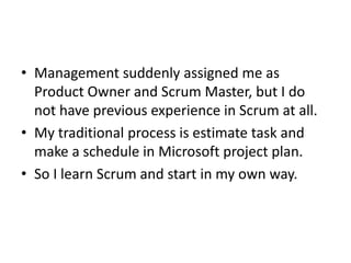 • Management suddenly assigned me as
  Product Owner and Scrum Master, but I do
  not have previous experience in Scrum at all.
• My traditional process is estimate task and
  make a schedule in Microsoft project plan.
• So I learn Scrum and start in my own way.
 