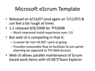 Microsoft eScrum Template
• Released on 6/13/07 (and again on 7/11/07) &
  can feel a bit rough at times
• 1.1 released 8/9/2008 for TFS2008
   – Much improved install experience over 1.0
• But web UI is compelling in that it:
   – Is easier for non-VS.NET users to grasp
   – Provides reasonable flow to facilitate Scrum sprint-
     planning (as opposed to TFS Web Access)
• Web UI allows parallel maintenance of Scrum-
  based work items with VS.NET/Team Explorer
 