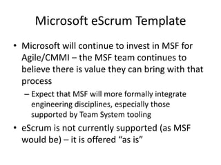 Microsoft eScrum Template
• Microsoft will continue to invest in MSF for
  Agile/CMMI – the MSF team continues to
  believe there is value they can bring with that
  process
  – Expect that MSF will more formally integrate
    engineering disciplines, especially those
    supported by Team System tooling
• eScrum is not currently supported (as MSF
  would be) – it is offered “as is”
 