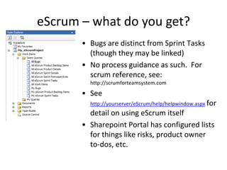 eScrum – what do you get?
       • Bugs are distinct from Sprint Tasks
         (though they may be linked)
       • No process guidance as such. For
         scrum reference, see:
         http://scrumforteamsystem.com
       • See
         http://yourserver/eScrum/help/helpwindow.aspx for
         detail on using eScrum itself
       • Sharepoint Portal has configured lists
         for things like risks, product owner
         to-dos, etc.
 