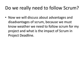 Do we really need to follow Scrum?
• Now we will discuss about advantages and
  disadvantages of scrum, because we must
  know weather we need to follow scrum for my
  project and what is the impact of Scrum in
  Project Deadline.
 