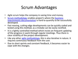 Scrum Advantages
• Agile scrum helps the company in saving time and money.
• Scrum methodology enables project’s where the business
  requirements documentation is hard to quantify to be successfully
  developed.
• Fast moving, cutting edge developments can be quickly coded and
  tested using this method, as a mistake can be easily rectified.
• It is a lightly controlled method which insists on frequent updating
  of the progress in work through regular meetings. Thus there is
  clear visibility of the project development.
• Like any other agile methodology, this is also iterative in nature. It
  requires continuous feedback from the user.
• Due to short sprints and constant feedback, it becomes easier to
  cope with the changes.
 