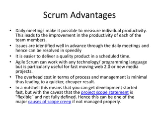 Scrum Advantages
• Daily meetings make it possible to measure individual productivity.
  This leads to the improvement in the productivity of each of the
  team members.
• Issues are identified well in advance through the daily meetings and
  hence can be resolved in speedily
• It is easier to deliver a quality product in a scheduled time.
• Agile Scrum can work with any technology/ programming language
  but is particularly useful for fast moving web 2.0 or new media
  projects.
• The overhead cost in terms of process and management is minimal
  thus leading to a quicker, cheaper result.
• In a nutshell this means that you can get development started
  fast, but with the caveat that the project scope statement is
  "flexible" and not fully defined. Hence this can be one of the
  major causes of scope creep if not managed properly.
 