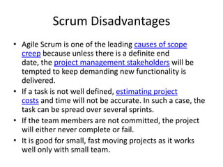 Scrum Disadvantages
• Agile Scrum is one of the leading causes of scope
  creep because unless there is a definite end
  date, the project management stakeholders will be
  tempted to keep demanding new functionality is
  delivered.
• If a task is not well defined, estimating project
  costs and time will not be accurate. In such a case, the
  task can be spread over several sprints.
• If the team members are not committed, the project
  will either never complete or fail.
• It is good for small, fast moving projects as it works
  well only with small team.
 