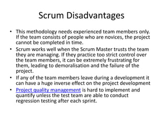 Scrum Disadvantages
• This methodology needs experienced team members only.
  If the team consists of people who are novices, the project
  cannot be completed in time.
• Scrum works well when the Scrum Master trusts the team
  they are managing. If they practice too strict control over
  the team members, it can be extremely frustrating for
  them, leading to demoralisation and the failure of the
  project.
• If any of the team members leave during a development it
  can have a huge inverse effect on the project development
• Project quality management is hard to implement and
  quantify unless the test team are able to conduct
  regression testing after each sprint.
 