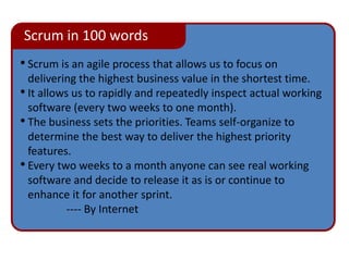 Scrum in 100 words
• Scrum is an agile process that allows us to focus on
  delivering the highest business value in the shortest time.
• It allows us to rapidly and repeatedly inspect actual working
  software (every two weeks to one month).
• The business sets the priorities. Teams self-organize to
  determine the best way to deliver the highest priority
  features.
• Every two weeks to a month anyone can see real working
  software and decide to release it as is or continue to
  enhance it for another sprint.
           ---- By Internet
 