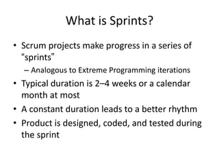 What is Sprints?
• Scrum projects make progress in a series of
  “sprints”
  – Analogous to Extreme Programming iterations
• Typical duration is 2–4 weeks or a calendar
  month at most
• A constant duration leads to a better rhythm
• Product is designed, coded, and tested during
  the sprint
 